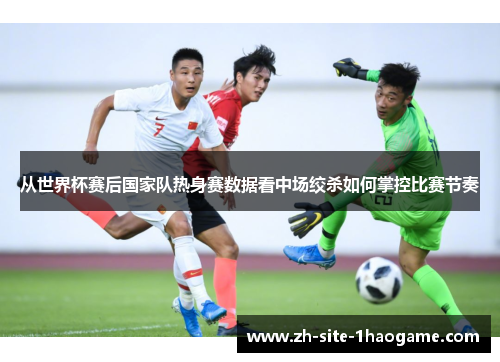 从世界杯赛后国家队热身赛数据看中场绞杀如何掌控比赛节奏 从世界杯赛后国家队热身赛数据看中场绞杀如何掌控比赛节奏