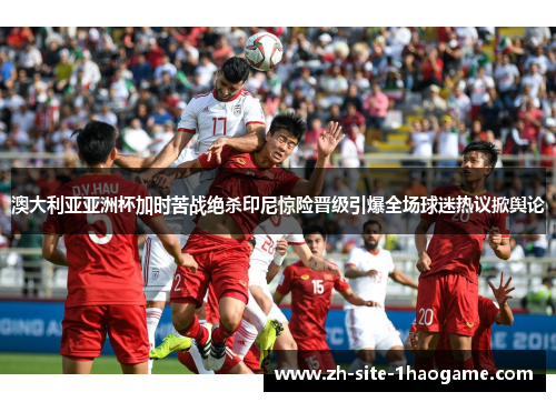 澳大利亚亚洲杯加时苦战绝杀印尼惊险晋级引爆全场球迷热议掀舆论 澳大利亚亚洲杯加时苦战绝杀印尼惊险晋级引爆全场球迷热议掀舆论