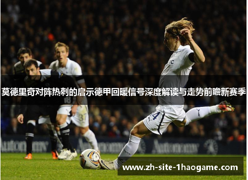 莫德里奇对阵热刺的启示德甲回暖信号深度解读与走势前瞻新赛季 莫德里奇对阵热刺的启示德甲回暖信号深度解读与走势前瞻新赛季
