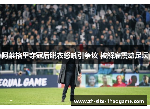 阿莱格里夺冠后脱衣怒吼引争议 被解雇震动足坛