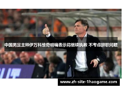 中国男足主帅伊万科维奇明确表示将继续执教 不考虑辞职问题
