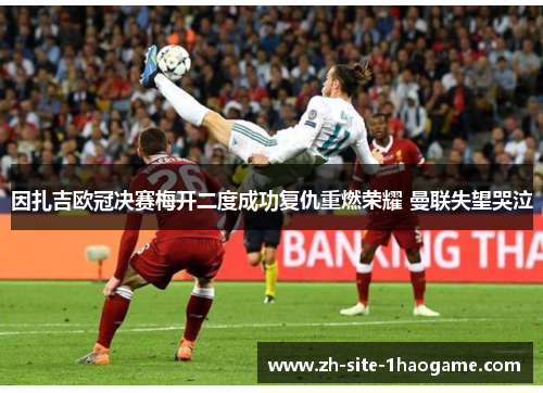 因扎吉欧冠决赛梅开二度成功复仇重燃荣耀 曼联失望哭泣