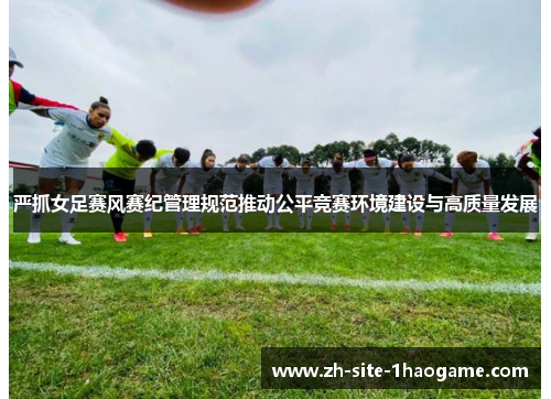 严抓女足赛风赛纪管理规范推动公平竞赛环境建设与高质量发展 严抓女足赛风赛纪管理规范推动公平竞赛环境建设与高质量发展