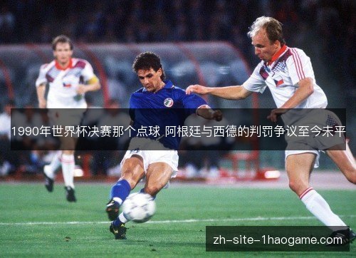 1990年世界杯决赛那个点球 阿根廷与西德的判罚争议至今未平